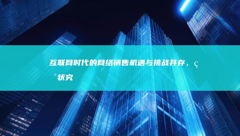 互联网时代的网络销售：机遇与挑战并存，现状究竟如何？