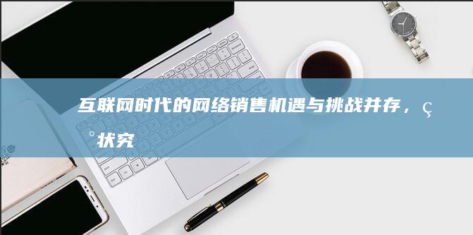 互联网时代的网络销售：机遇与挑战并存，现状究竟如何？